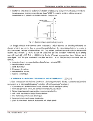 CHAPITRE : I                                           Généralités sur la machine synchrone à aimants permanents


    Les terres rares tels que les Samarium-Cobalt sont beaucoup plus performants et autorisent une
     température de fonctionnement élevée (jusqu’à 300°C), mais ils sont très coûteux en raison
     notamment de la présence du cobalt dans leur composition.
                                                                    BT
                                               Terres rares
                                                                    1.25
                                                                    1.2
                                                         Alnico


                                                                    0.35
                                                    Ferrite

                                        1000             250 150   H KA/m
                              Fig. I.9 : Caractéristiques des aimants permanents

   Les alliages métaux de transitions-terres rares sont à l’heure actuelle les aimants permanents les
plus performants qui entrent dans la composition des inducteurs des machines synchrones. La version la
plus courante est l’alliage samarium–cobalt Sm2 Co17 , qui est quasiment amagnétiques (la perméabilité
relative vaut environ : µr =1.07) et qui est caractérisé par une induction rémanente et un champ
coercitif élevés (Br =1.25 T,Hc = 1000KA/m).la densité d’énergie emmagasinée dans l’aimant est à
taille égale trois fois plus importante que pour les alnico , et six fois plus importante que pour les
ferrites.
   Le choix des aimants permanents dépend des facteurs suivants [18] :
     Performance du moteur.
     Poids du moteur.
     Dimension du moteur.
     Rendement du moteur.
     Facteur économique.

  I.3 AVANTAGE DES MACHINES SYNCHRONES A AIMANTS PERMANENTS [1][18][19]
  Lors de construction des machines synchrones à aimants permanents (MSAP), l’utilisation des aimants
permanents a la place des bobinages d’excitation offrent beaucoup d’avantage :
    suppression de l’alimentation du rotor (absence du contact bagues balais).
    Moins des pertes de cuivre, les pertes viennent surtout du stator.
    Facteur de puissance et rendement du moteur est améliorées.
    Une faible inertie et un couple massique élevé.
    Une meilleure performance dynamique.
    Construction et maintenance plus simple.
    pas d’échauffement au rotor, et absence des pertes joules.




UDL – Sidi bel Abbés - 2011                                                                                   8
 