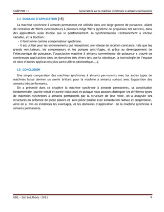 CHAPITRE : I                                      Généralités sur la machine synchrone à aimants permanents


  I.4 DOMAINE D’APPLICATION [15]

   La machine synchrone à aimants permanents est utilisée dans une large gamme de puissance, allant
de centaines de Watts (servomoteur) à plusieurs méga Watts (système de propulsion des navires), dans
des applications aussi diverse que le positionnement, la synchronisation l’entrainement à vitesse
variable, et la traction :
    - il fonctionne comme compensateur synchrone.
    - il est utilisé pour les entrainements qui nécessitent une vitesse de rotation constante, tels que les
grands ventilateurs, les compresseurs et les pompes centrifuges, et grâce au développement de
l’électronique de puissance, l’association machine à aimants convertisseur de puissance a trouvé de
nombreuses applications dans les domaines très divers tels que la robotique, la technologie de l’espace
et dans d’autres applications plus particulières (domestique,...).

  I.5 CONCLUSION
   Une simple comparaison des machines synchrones à aimants permanents avec les autres types de
machines laisse deviner un avenir brillant pour la machine à aimants surtout avec l'apparition des
aimants très performants.
   On a présenté dans ce chapitre la machine synchrone à aimants permanents, sa constitution
fondamentale (partie induit et partie inducteur) et puisque nous pouvons distinguer les différents types
de machines synchrones à aimants permanents par la structure de leur rotor, on a analysée ces
structures en présence de pièce polaire et sans pièce polaire avec aimantation radiale et tangentielle.
Ainsi on a mis en évidences les avantages, et les domaines d’application de la machine synchrone à
aimants permanents.                                                                                    ..




UDL – Sidi bel Abbés - 2011                                                                              9
 
