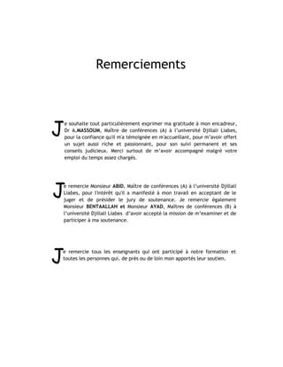 Remerciements




J
    e souhaite tout particulièrement exprimer ma gratitude à mon encadreur,
    Dr A.MASSOUM, Maître de conférences (A) à l’université Djillali Liabes,
    pour la confiance qu'il m'a témoignée en m'accueillant, pour m’avoir offert
    un sujet aussi riche et passionnant, pour son suivi permanent et ses
    conseils judicieux. Merci surtout de m’avoir accompagné malgré votre
    emploi du temps assez chargés.




J
e remercie Monsieur ABID, Maître de conférences (A) à l’université Djillali
Liabes, pour l'intérêt qu'il a manifesté à mon travail en acceptant de le
juger et de présider le jury de soutenance. Je remercie également
Monsieur BENTAALLAH et Monsieur AYAD, Maîtres de conférences (B) à
l’université Djillali Liabes d’avoir accepté la mission de m’examiner et de
participer à ma soutenance.




J
e remercie tous les enseignants qui ont participé à notre formation et
toutes les personnes qui, de près ou de loin mon apportés leur soutien.
 