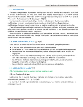 Chapitre : II                                             Modélisation de l’ensemble convertisseurs-MSAP

   II .1 INTRODUCTION
   L’étude du comportement d’un moteur électrique est une tache difficile et qui nécessite avant tout
un modèle mathématique. La mise sous forme d’un modèle mathématique d’une MSAP permet
d’observer et d’analyse les différentes évolutions des grandeurs électriques de la MSAP d’une part et
l’élaboration des lois de commande d’autre part [15][17].
   Pour commander une machine électrique donnée, il est nécessaire d’utiliser son modèle
mathématique en tenant compte de certaines hypothèses simplificatrices. Du point de vue
mathématique, la machine synchrone présente un système complexe multi variable et non linéaire.
   L'approche actuelle de modélisation des machines électriques est basée sur la théorie des deux axes
qui transforme un système triphasé en un système biphasé équivalent, ce qui réduit la complexité du
modèle et permet l'étude des régimes transitoires.
   Dans ce chapitre, on présentera la modélisation d’une machine synchrone à aimants permanents sans
amortisseur associée à un convertisseur statique (un onduleur à MLI) et en termine avec les résultats de
simulation de la machine-onduleur.

   II.2 HYPOTHESES SIMPLIFICATRICES [1][14][15]
   Avant d'établir le modèle mathématique nous devons nous imposer quelques hypothèses :
     L’entrefer est d’épaisseur uniforme, et d’encochage négligeable.
     La saturation du circuit magnétique, l’hystérésis et les courants de Foucault sont négligeables.
     Les résistances des enroulements ne varient pas avec la température et l’effet de peau est
      négligeable.
     Le moteur possède une armature symétrique non saturée, les inductances propre et mutuelle
      sont indépendants des courants qui circulent dans les différents enroulements.
     La distribution des forces électromotrices, le long de l’entrefer, est supposée sinusoïdale.
     Les pertes fer et l’effet amortisseur sont négligés.
     La perméabilité des aimants est considérée comme voisine de celle de l’air.

   II .3 MODELISATION DE LA MSAP [17]

   II.3.1 MISE EN EQUATION DE LA MSAP EN TRIPHASE (MODELE EN ABC)
   II.3.1.a Equation électrique
   Les tensions, flux et courants statoriques triphasés, sont écrits avec les notations vectorielles
suivantes respectivement : vs ,  φ s] et  i s .
   La figure (II.1) donne la représentation des enroulements pour une machine synchrone triphasée à
aimants permanents :




UDL - Sidi bel Abbes - 2011                                                                            10
 