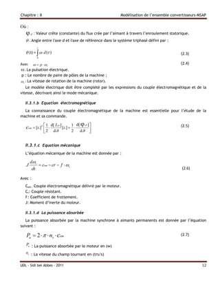 Chapitre : II                                                Modélisation de l’ensemble convertisseurs-MSAP

Où :
   φ   sf   : Valeur crête (constante) du flux crée par l’aimant à travers l’enroulement statorique.
    : Angle entre l'axe d et l'axe de référence dans le système triphasé défini par :
             
    (t) =   d ( )                                                                          (2.3)
             0

Avec   p  r                                                                                (2.4)
 : La pulsation électrique.
 p : Le nombre de paire de pôles de la machine ;
r : La vitesse de rotation de la machine (rotor).
   Le modèle électrique doit être complété par les expressions du couple électromagnétique et de la
vitesse, décrivant ainsi le mode mécanique.

   II.3.1.b Equation électromagnétique
  La connaissance du couple électromagnétique de la machine est essentielle pour l’étude de la
machine et sa commande.

                                        d[ φ sf ] 
   cem  [is ]T  1  d[ Lss ] [is ]  1 
                
                                                                                               (2.5)
                 2     d            2   d     


   II.3.1.c Equation mécanique
   L’équation mécanique de la machine est donnée par :

       dr
   J        cem  cr  f  r
        dt                                                                                     (2.6)

Avec :
   Cem : Couple électromagnétique délivré par le moteur.
   Cr: Couple résistant.
   f : Coefficient de frottement.
   J: Moment d’inerte du moteur.

   II.3.1.d La puissance absorbée
   La puissance absorbée par la machine synchrone à aimants permanents est donnée par l’équation
suivant :

   Pa  2    ns  cem                                                                       (2.7)

   Pa : La puissance absorbée par le moteur en (w)
   ns : La vitesse du champ tournant en (trs/s)

UDL - Sidi bel Abbes - 2011                                                                             12
 