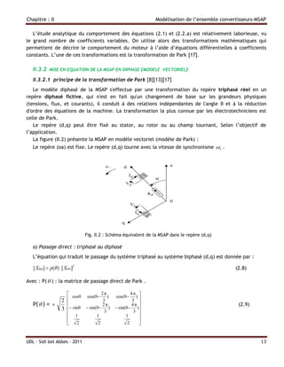 Chapitre : II                                                       Modélisation de l’ensemble convertisseurs-MSAP

   L’étude analytique du comportement des équations (2.1) et (2.2.a) est relativement laborieuse, vu
le grand nombre de coefficients variables. On utilise alors des transformations mathématiques qui
permettent de décrire le comportement du moteur à l’aide d’équations différentielles à coefficients
constants. L’une de ces transformations est la transformation de Park [17].

   II.3.2    MISE EN EQUATION DE LA MSAP EN DIPHASE (MODELE VECTORIEL)

   II.3.2.1 principe de la transformation de Park [8][13][17]
   Le modèle diphasé de la MSAP s'effectue par une transformation du repère triphasé réel en un
repère diphasé fictive, qui n'est en fait qu'un changement de base sur les grandeurs physiques
(tensions, flux, et courants), il conduit à des relations indépendantes de l'angle θ et à la réduction
d'ordre des équations de la machine. La transformation la plus connue par les électrotechniciens est
celle de Park.
   Le repère (d,q) peut être fixé au stator, au rotor ou au champ tournant, Selon l’objectif de
l’application.
   La figure (II.2) présente la MSAP en modèle vectoriel (modèle de Park) :
   Le repère (oa) est fixe. Le repère (d,q) tourne avec la vitesse de synchronisme  r .




                                  Fig. II.2 : Schéma équivalent de la MSAP dans le repère (d,q)

   a) Passage direct : triphasé au diphasé
   L’équation qui traduit le passage du système triphasé au système biphasé (d,q) est donnée par :

   [ Xdqo]  p( )  [ Xabc]T                                                                        (2.8)

Avec : P(  ) : la matrice de passage direct de Park .

                                         2π               4π 
                         cosθ     cos(θ     )   cos(θ      )
                    2                      3                3 
   P(  ) =    =                         2π               4π                                        (2.9)
                    3    sinθ    sin(θ )       sin(θ )
                                           3                3 
                         1             1               1       
                        
                            2          2                2      
                                                                


UDL - Sidi bel Abbes - 2011                                                                                    13
 