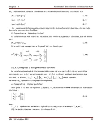 Chapitre : II                                                       Modélisation de l’ensemble convertisseurs-MSAP

Où, X représente les variables considérées de la machine qui sont tensions, courants ou flux.

   [Vdqo]  p( )  [Vabc]T                                                                              (2.10)

   [ Idqo]  p( )  [ Iabc]T                                                                            (2.11)

   [dqo]  p( )  [abc]T                                                                              (2.12)

    Xo : La composante homopolaire, ajoutée pour rendre la transformation réversible, elle est nulle
lorsque le système est en équilibre.
   B) Passage inverse : diphasé au triphasé
   La transformée de Park inverse est nécessaire pour revenir aux grandeurs triphasées, elle est définie
par :

   [X abc] = P(  )-1[X dqo]                                                                             (2.13)
   Et la matrice de passage inverse de park P-1(  ) est donnée par :

                                                   1 
                        cosθ            - sinθ
                                                     2
                     2                               
   P-1(  ) =                 2π              2π   1                                                   (2.14)
                     3 cos(θ  3 ) - sin(θ  3 )    2
                              4π              4π   1 
                       cos(θ  ) - sin(θ  )         
                               3               3    2


   II.3.2.2 principe de la transformation de CONCORDIA
   La transformation direct de CONCORDIA est déterminée par une matrice [c], elle correspond les
vecteurs des axes (a,b,c) aux vecteurs des axes (             ,  ,o   ) ,elle est appliquée aux tensions, aux
                                                                   
courants, et aux flux, Vabc  , I abc  , abc  aux Vαβo , I αβo , αβo respectivement.
Le vecteur X0 , représente la composante homopolaire.
   a) Passage direct : triphasé au diphasé

  Si on pose  = 0 dans les équations (2.9) et (2.14), les matrices de PARK deviennent les matrices de
CONCORDIA :

    X             Xa 
    X  = [c]      Xb                                                                                (2.15)
                   
    Xo             Xc 

Avec :
  X  , X  : représentent les vecteurs diphasés qui correspondent aux vecteurs Xa, Xb et Xc .
   [C] : la Matrice direct de CONCORDIA, donnée par (2.16) :




UDL - Sidi bel Abbes - 2011                                                                                       14
 