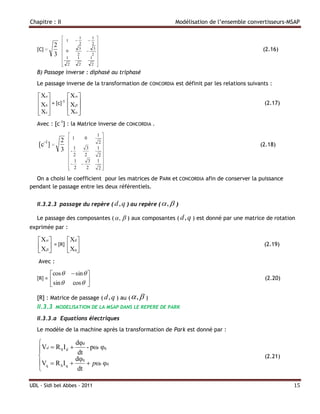 Chapitre : II                                            Modélisation de l’ensemble convertisseurs-MSAP

                               1       1 
                   1                  
                                2       2 
            2                            
   [C] =           0
                                3
                                     
                                         3                                                 (2.16)
            3                 2        2 
                   1          1       1 
                                         
                
                   2          2        2 
                                          
   B) Passage inverse : diphasé au triphasé
   Le passage inverse de la transformation de CONCORDIA est définit par les relations suivants :

    Xa             X 
    Xb  = [c]-1    X                                                                   (2.17)
                   
    Xc             Xo 
   Avec : [c-1] : la Matrice inverse de CONCORDIA .
                                           1 
      -1  2              1         0
                                             2
   [c ] =                                                                                (2.18)
          3             - 1          3     1 
                         2          2       2
                                             
                         1       
                                       3    1 
                         2
                                     2      2
                                              

  On a choisi le coefficient pour les matrices de PARK et CONCORDIA afin de conserver la puissance
pendant le passage entre les deux référentiels.


   II.3.2.3 passage du repère ( d, q ) au repère (  ,  )

   Le passage des composantes (  ,  ) aux composantes ( d, q ) est donné par une matrice de rotation
exprimée par :

    X             Xd 
    X  = [R]      Xq                                                                   (2.19)
                   
   Avec :

           cos          sin  
   [R] =                                                                                    (2.20)
          sin          cos   

   [R] : Matrice de passage ( d, q ) au (  ,  )
   II.3.3    MODELISATION DE LA MSAP DANS LE REPERE DE PARK

   II.3.3.a Equations électriques
   Le modèle de la machine après la transformation de Park est donné par :

                   dφd
    Vd  R S I d      - pωr φq
                     dt
                   dφq                                                                      (2.21)
   Vq  R S I q        pωr φd
                    dt

UDL - Sidi bel Abbes - 2011                                                                           15
 