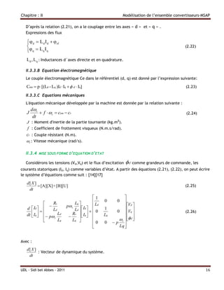 Chapitre : II                                                  Modélisation de l’ensemble convertisseurs-MSAP

   D’après la relation (2.21), on a le couplage entre les axes « d » et « q » .
   Expressions des flux

    φ d  Ld I d  φsf
                                                                                              (2.22)
   φ q  Lq I q
   Ld , Lq : Inductances d`axes directe et en quadrature.

   II.3.3.B Equation électromagnétique
   Le couple électromagnétique Ce dans le référentiel (d, q) est donné par l’expression suivante:

   Cem  p  [(Ld - Lq )Id  Iq   sf  Iq]                                                    (2.23)

   II.3.3.C Equations mécaniques
   L'équation mécanique développée par la machine est donnée par la relation suivante :
       dr
   J        f  r  cem  cr                                                                  (2.24)
        dt
   J : Moment d'inertie de la partie tournante (kg.m2).
    f : Coefficient de frottement visqueux (N.m.s/rad).
   cr : Couple résistant (N.m).
   r : Vitesse mécanique (rad/s).

   II.3.4   MISE SOUS FORME D’EQUATION D’ETAT

   Considérons les tensions (Vd,Vq) et le flux d’excitation     sf comme grandeurs de commande, les
courants statoriques (Id, Iq) comme variables d’état. A partir des équations (2.21), (2.22), on peut écrire
le système d’équations comme suit : [14][17]

   d[ X ]
           [A][X] + [B][U]                                                                     (2.25)
    dt
                                               1              
                 Rs                Lq            0      0   
        Id    Ld             p r  Id  Ld                  Vd 
   d                               Ld     0           0  Vq 
                                                    1
                                                                                              (2.26)
   dt  Iq   p Ld
                                 Rs   Iq                  
                                                Lq
             
                  r
                     Lq            Lq                       sf 
                                                                  
                                               0   0    p r
                                                           Lq 


Avec :
   d[ X ]
          : Vecteur de dynamique du système.
    dt


UDL - Sidi bel Abbes - 2011                                                                               16
 