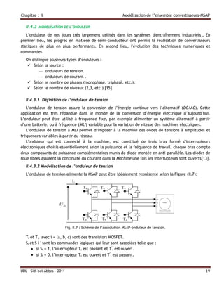 Chapitre : II                                                   Modélisation de l’ensemble convertisseurs-MSAP

   II.4.3   MODELISATION DE L'ONDULEUR

   L’onduleur de nos jours très largement utilisés dans les systèmes d'entraînement industriels , En
premier lieu, les progrès en matière de semi-conducteur ont permis la réalisation de convertisseurs
statiques de plus en plus performants. En second lieu, l'évolution des techniques numériques et
commandes.
   On distingue plusieurs types d’onduleurs :
     Selon la source :
          — onduleurs de tension.
          — onduleurs de courant .
     Selon le nombre de phases (monophasé, triphasé, etc.),
    Selon le nombre de niveaux (2,3, etc.) [15].

   II.4.3.1 Définition de l’onduleur de tension
   L’onduleur de tension assure la conversion de l’énergie continue vers l’alternatif (DC/AC). Cette
application est très répandue dans le monde de la conversion d’énergie électrique d’aujourd’hui.
L’onduleur peut être utilisé à fréquence fixe, par exemple alimenter un système alternatif à partir
d’une batterie, ou à fréquence (MLI) variable pour la variation de vitesse des machines électriques.
   L’onduleur de tension à MLI permet d’imposer à la machine des ondes de tensions à amplitudes et
fréquences variables à partir du réseau.
   L'onduleur qui est connecté à la machine, est constitué de trois bras formé d'interrupteurs
électroniques choisis essentiellement selon la puissance et la fréquence de travail, chaque bras compte
deux composants de puissance complémentaires munis de diode montée en anti-parallèle. Les diodes de
roue libres assurent la continuité du courant dans la Machine une fois les interrupteurs sont ouverts[13].
   II.4.3.2 Modélisation de l’onduleur de tension
   L’onduleur de tension alimente la MSAP peut être idéalement représenté selon la Figure (II.7):




                              Fig. II.7 : Schéma de l’association MSAP-onduleur de tension.

   Ti et T’i avec i = (a, b, c) sont des transistors MOSFET.
   Si et S i ' sont les commandes logiques qui leur sont associées telle que :
        si Si = 1, l’interrupteur Ti est passant et T’i est ouvert.
       si Si = 0, l’interrupteur Ti est ouvert et T’i est passant.


UDL - Sidi bel Abbes - 2011                                                                                19
 