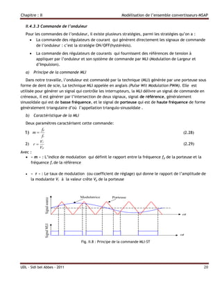 Chapitre : II                                                   Modélisation de l’ensemble convertisseurs-MSAP

   II.4.3.3 Commande de l’onduleur
   Pour les commandes de l’onduleur, il existe plusieurs stratégies, parmi les stratégies qu’on a :
      La commande des régulateurs de courant qui génèrent directement les signaux de commande
         de l’onduleur : c’est la stratégie ON/OFF(hystérésis).

            La commande des régulateurs de courants qui fournissent des références de tension à
             appliquer par l’onduleur et son système de commande par MLI (Modulation de Largeur et
             d’Impulsion).
   a)       Principe de la commande MLI
   Dans notre travaille, l’onduleur est commandé par la technique (MLI) générée par une porteuse sous
forme de dent de scie, La technique MLI appelée en anglais (Pulse Wit Modulation PWM). Elle est
utilisée pour générer un signal qui contrôle les interrupteurs, la MLI délivre un signal de commande en
créneaux, il est générer par l’intersection de deux signaux, signal de référence, généralement
sinusoïdale qui est de basse fréquence, et le signal de porteuse qui est de haute fréquence de forme
généralement triangulaire d’où l’appellation triangulo-sinusoïdale .
   b)       Caractéristique de la MLI
   Deux paramètres caractérisent cette commande:
                 fp
  1) m                                                                                         (2.28)
                 fr
                 Vr
   2)       r                                                                                  (2.29)
                 Vp
Avec :
   « m » : L’indice de modulation qui définit le rapport entre la fréquence fp de la porteuse et la
     fréquence fr de la référence

       « r » : Le taux de modulation (ou coefficient de réglage) qui donne le rapport de l’amplitude de
        la modulante Vr à la valeur crête Vp de la porteuse




                                        Fig. II.8 : Principe de la commande MLI-ST




UDL - Sidi bel Abbes - 2011                                                                                20
 