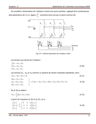 Chapitre : II                                                     Modélisation de l’ensemble convertisseurs-MSAP

   On considère l’alimentation de l’onduleur comme une source parfaite, supposée être constituée par
                                         E
deux générateurs de f.e.m. égale à         connectés entre eux par un point commun (0).
                                         2

                              E/2
                                               K1            K2              K3
                                                                                            VaN
                              0
                                                                                            VbN
                                                                                             VcN

                                                 K 1’          K 2’            K3’
                              -E/2

                                          Sa            Sb              Sc
                                           MLI           MLI             MLI
                                                                                            Porteuse
                                                                                            ua
                                                                                            ub
                                                                                             uc

                                        Fig. II.9 : Schéma équivalent de l’onduleur à MLI



   Les tensions aux bornes de l’onduleur :

   Vab  Vao - Vbo
   
   Vbc  Vbo - Vco                                                                                    (2.30)
   Vca  Vco - Vao
   
   Les tensions VaN , VbN et VcN forment un système de tension triphasées équilibrées, donc :
   VaN  VbN  VcN  0                                                                                 (2.31)
   Va N = Va0 + V0N            
                                
   VbN = Vb0 + V0N                VaN  VbN  VcN  3VoN  Va0  Vb0  Vc0  0                        (2.32)
                               
   Vc N = Vc0 + V0N            

   De (2.32) on déduit :
        1
   VaN  (Va0  Vb0  Vc0)                                                                             (2.33)
        3
   A partir de l’équation (2.32) et (2.33) ,on a :

     Vao      2 - 1 - 1  VaN 
     Vbo = 1   1 2 - 1 VbN                                                                      (2.34)
           3             
     Vco 
               1 - 1 2  VcN 
                           


UDL - Sidi bel Abbes - 2011                                                                                     21
 