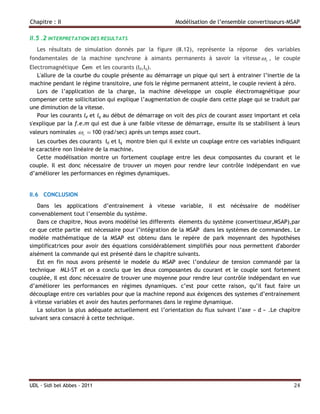 Chapitre : II                                           Modélisation de l’ensemble convertisseurs-MSAP

II.5 .2 INTERPRETATION DES RESULTATS
   Les résultats de simulation donnés par la figure (II.12), représente la réponse         des variables
fondamentales de la machine synchrone à aimants permanents à savoir la vitesse  r , le couple
Electromagnétique Cem et les courants (Id,Iq).
   L'allure de la courbe du couple présente au démarrage un pique qui sert à entrainer l’inertie de la
machine pendant le régime transitoire, une fois le régime permanent atteint, le couple revient à zéro.
   Lors de l’application de la charge, la machine développe un couple électromagnétique pour
compenser cette sollicitation qui explique l’augmentation de couple dans cette plage qui se traduit par
une diminution de la vitesse.
   Pour les courants Id et Iq au début de démarrage on voit des pics de courant assez important et cela
s'explique par la f.e.m qui est due à une faible vitesse de démarrage, ensuite ils se stabilisent à leurs
valeurs nominales r  100 (rad/sec) après un temps assez court.
   Les courbes des courants Id et Iq montre bien qui il existe un couplage entre ces variables indiquant
le caractère non linéaire de la machine.
   Cette modélisation montre un fortement couplage entre les deux composantes du courant et le
couple. Il est donc nécessaire de trouver un moyen pour rendre leur contrôle indépendant en vue
d’améliorer les performances en régimes dynamiques.


II.6 CONCLUSION
   Dans les applications d’entrainement à vitesse variable, il est nécéssaire de modéliser
convenablement tout l’ensemble du système.
   Dans ce chapitre, Nous avons modélisé les differents élements du système (convertisseur,MSAP),par
ce que cette partie est nécessaire pour l’intégration de la MSAP dans les systèmes de commandes. Le
modèle mathématique de la MSAP est obtenu dans le repère de park moyennant des hypothèses
simplificatrices pour avoir des équations considérablement simplifiés pour nous permettent d'aborder
aisément la commande qui est présenté dans le chapitre suivants.
   Est en fin nous avons présenté le modele du MSAP avec l’onduleur de tension commandé par la
technique MLI-ST et on a conclu que les deux composantes du courant et le couple sont fortement
couplée, Il est donc nécessaire de trouver une moyenne pour rendre leur contrôle indépendant en vue
d’améliorer les performances en régimes dynamiques. c’est pour cette raison, qu’il faut faire un
découplage entre ces variables pour que la machine repond aux éxigences des systemes d’entrainement
à vitesse variables et avoir des hautes performanes dans le regime dynamique.
   La solution la plus adéquate actuellement est l’orientation du flux suivant l’axe « d » .Le chapitre
suivant sera consacré à cette technique.




UDL - Sidi bel Abbes - 2011                                                                           24
 