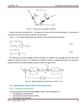 CHAPITRE : III                                                                     Commande vectorielle de la MSAP
                                                            ωr
                                    q

                                              Is=Iq                        Vd
                                                       Vq                         d
                                                                     Id=0

                                                            f
                                              Is
                                                                 θ                a
                                                   0

                                   Fig. III.1 : Principe de la commande vectorielle

  Notons aussi que l’annulation de I d provoque une réduction du courant statorique, ce qui permet à
la machine de fonctionner dans la zone de non-saturation.
  Pour I d  0 , le système d’équations de la MSAP se réduit aux équations suivantes :

   vd   p  r Lq I q
   
                    dI q                                                                            (3.1)
   v q  Rs I  Lq        p r
             q       dt          f

   Cem  p φ f Iq
   
               d r                                                                                  (3.2)
   Cem - Cr  J dt + f.  r
   
  On remarque que cette stratégie permet d’éliminer le problème de couplage entre les axes (d,q)
Lorsque le courant I d est nul ,le modèle de la MSAP est réduit au modèle équivalent à la machine à
courant continu à excitation séparée comme le montre la figure (III.2) :
                                                    Cr

                    Vq                      1        Iq            - -              1      r
                                                        p . f
                                                               +
                         +              Rs  s . L q           Cem
                                                                                J .s  f
                               -


                                                            p.        f



                               Fig. III.2 : Modèle de MSAP commandé à flux orienté à Id nul


  III.3 COMMANDE VECTORIELLE DIRECT PAR COMPENSATION
  III.3.1   TECHNIQUES DE DECOUPLAGE

  Il existé plusieurs techniques de découplage, parmi c’est techniques on a :
   découplage par compensation
   commande vectorielle indirecte (FOC).
   découplages par régulateur
UDL – Sidi bel Abbés - 2011                                                                                     26
 