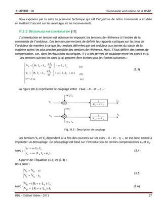 CHAPITRE : III                                                                          Commande vectorielle de la MSAP

   Nous exposons par la suite la première technique qui est l’objective de notre commande à étudiée
en mettant l’accent sur les avantages et les inconvénients.

   III.3.2 DECOUPLAGE PAR COMPENSATION [17]
   L’alimentation en tension est obtenue en imposant les tensions de référence à l’entrée de la
commande de l’onduleur. Ces tensions permettent de définir les rapports cycliques sur les bras de
l’onduleur de manière à ce que les tensions délivrées par cet onduleur aux bornes du stator de la
machine soient les plus proches possible des tensions de référence. Mais, il faut définir des termes de
compensation, car, dans les équations statoriques, il y a des termes de couplage entre les axes d et q.
    Les tensions suivant les axes (d,q) peuvent être écrites sous les formes suivantes :

                             d Id   
          Vd   Rs I d  L d dt       ω Lq I q             (a)
                                    
         
                                                                                                          (3.3)
                             d Iq    
         Vq   Rs I q  L q
                                       ω ( L d I d  φf )
                                                              (b)
                             dt     
           p  r                                            (c)
         
         

   La figure (III.3) représente le couplage entre l’axe « d » et « q » :




                                                 Fig. III.3 : Description de couplage


  Les tensions Vd et Vq dépendent à la fois des courants sur les axes « d » et « q », on est donc amené à
implanter un découplage. Ce découplage est basé sur l’introduction de termes compensatoires ed et eq.

       ed  ω Lq I q
Avec :                                                                                                    (3.4)
       e q  ω . (L d I d  φ f )
  A partir de l’équation (3.3) et (3.4) :
On a donc :

       Vd  Vd1  ed
                                                                                                          (3.5)
       Vq  Vq1  eq

       Vd1  ( Rs  s  Ld )  I d
Avec                                                                                                     (3.6)
       Vq1  ( Rs  s  Lq )  Iq
UDL – Sidi bel Abbés - 2011                                                                                          27
 