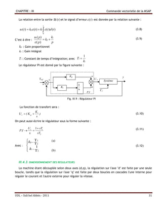 CHAPITRE : III                                                                                    Commande vectorielle de la MSAP

   La relation entre la sortie             u (t ) et le signal d’erreur  (t ) est donnée par la relation suivante :
                                                r


                              t
   ur (t )  kp (t )  ki   (t )d (t )                                                                             (3.8)
                           0

                  ur ( p )        ki                                                                                  (3.9)
C’est à dire :              kp 
                   ( p)          p
   kp : Gain proportionnel
   ki : Gain intégral
                                                                       1
   Ti : Constant de temps d’intégration; avec Ti 
                                                                       ki
   Le régulateur PI est donné par la figure suivante :


                                                           Kp                     +                          y
                       Yref                                                          Ur
                                                                                                Système
                           +                                      1
                                  -                 Ki                            +
                                                                  s                        Cr
                                                                            P.I

                                                         Fig. III.9 : Régulateur PI


   La fonction de transfert sera :
                   Ki
   Ur  ( K p        )                                                                                               (3.10)
                   s
On peut aussi écrire le régulateur sous la forme suivante :

             U r 1  sT1                                                                                              (3.11)
   P.I         
                  sT2

        kp  T 1                         (a)
             T2
Avec :        1                                                                                                      (3.12)
        ki  T 2
                                         (b)


   III.4.3   DIMENSIONNEMENT DES REGULATEURS

   La machine étant découplée selon deux axes (d,q), la régulation sur l'axe "d" est faite par une seule
boucle, tandis que la régulation sur l'axe "q" est faite par deux boucles en cascades l'une interne pour
réguler le courant et l'autre externe pour réguler la vitesse.
   .
   .
   .

UDL – Sidi bel Abbés - 2011                                                                                                    31
 