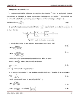 CHAPITRE : III                                                                                 Commande vectorielle de la MSAP


   a-Régulateur du courant « Iq »

   La commande de la MSAP s’effectue en contrôlant les courants                                I d et Iq ,   le système est composé

d’une boucle de régulation de vitesse, qui impose la référence Iqref , le courant                              Id   est maintenu nul,
la commande est effectuée par les régulateurs PI pour avoir l’erreur statique nulle (  = 0).
                          vq1
Sachant que Iq =                                                                                                         3.7(b)
                       Rs  s.Lq
                                                                           1  sT 1
   Et que la forme générale du régulateur PI est :                                  (équation (3.11)), on aboutit au schéma de
                                                                             sT 2
la figure (III.10) :
                              Iq ref   +            Iq        1  sT1q      Vq1        1
                                                                                                  Iq
                                                                sT2q                 R  sLq
                                           -


                                               Fig. III.10 : Boucle de régulation du courant Iq

   La fonction de Transfer en boucle ouvert (FTBO) de la figure (III-10) est :

            1  sT 1q
                                                                          ………………..
                                                                                                                         (3.13)
   FTBO=
         sT 2 q( Rs  sLq )

                 1  sT 1q                                                                                               (3.14)
   FTBO =
            sT 2 qR(1  s Lq )
                          Rs
   Par l’utilisation de la méthode de compensation des pôles, on aura :

   1  sT 1q  1  s Lq      Ce qui se traduit par la condition:
                     Rs
   Lq  T 1q  q                                                                                                        (3.15)
   Rs
Avec Lq : constant de temps électrique.
      Rs
   Si en remplace la constant T 1q par sa valeur équation (3.15) dans l’équation (3.13), on trouve :
               1
   FTBO =                                                                                                                (3.16)
             sRsT 2 q
   Pour la fonction de Transfer en boucle fermé(FTBF) :

              FTBO
   FTBF=
            1  FTBO                                                                                                     (3.17)

                 1                    1 
   FTBF=                 de la forme                                                                                   (3.18)
            1  sRsT 2 q              1  s             q



UDL – Sidi bel Abbés - 2011                                                                                                       32
 