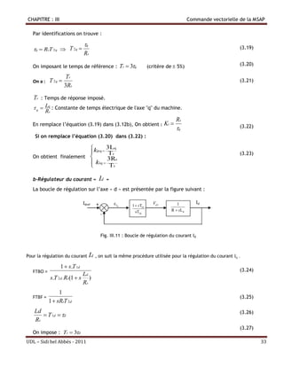 CHAPITRE : III                                                                             Commande vectorielle de la MSAP

   Par identifications on trouve :

                               q
   q  RsT 2 q  T 2 q                                                                                        (3.19)
                               Rs

   On imposant le temps de référence : Tr  3q                       (critère de  5%)                         (3.20)

                      Tr
   On a :   T 2q                                                                                               (3.21)
                     3Rs

   Tr   : Temps de réponse imposé.
    q  Lq : Constante de temps électrique de l'axe "q" du machine.
         Rs
                                                                                      Rs
   En remplace l’équation (3.19) dans (3.12b), On obtient :                    Ki                              (3.22)
                                                                                      q
    Si on remplace l’équation (3.20) dans (3.22) :

                         kpq  3Lq
                                Tr                                                                             (3.23)
   On obtient finalement       3Rs
                          kiq  Tr
                         

   b-Régulateur du courant «               Id   »
   La boucle de régulation sur l’axe « d » est présentée par la figure suivant :

                               Idref   +             Id   1  sT1d
                                                                        Vd 1        1         Id
                                                             sT2d                R  sLd
                                           -



                                           Fig. III.11 : Boucle de régulation du courant Id



Pour la régulation du courant Id , on suit la même procédure utilisée pour la régulation du courant Iq .

                  1  s.T 1d
   FTBO =                                                                                                       (3.24)
                                Ld
              s.T 2 d . Rs(1  s )
                                Rs
                 1
   FTBF =                                                                                                       (3.25)
            1  sRsT 2 d
   Ld                                                                                                           (3.26)
       T 1d  d
   Rs
                                                                                                                (3.27)
   On impose : Tr  3d
UDL – Sidi bel Abbés - 2011                                                                                              33
 