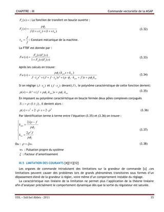 CHAPITRE : III                                                                          Commande vectorielle de la MSAP

   Fo (s)  : La fonction de transfert en boucle ouverte :
                              p f
   Fo ( s )                                                                                                 (3.32)
                 f (1  s q )  (1  s m )

          J
   m      : Constant mécanique de la machine.
          f
  La FTBF est donnée par :

                   F ( s ) Fo ( s )
   FBF ( s )                                                                                                (3.33)
                 1  F ( s ) Fo ( s )

  Après les calculs en trouve:
                                         p f (k pws  kiw )
   FBF ( s )                                                                                                (3.34)
                  J  q s  ( J  f  q ) s ²  ( p   f  k pw  f ) s  p f kiw
                          3




  Si on néglige ( J   q ) et ( f   q ) devant (J ) , le polynôme caractéristique de cette fonction devient:

   p( s)  Js ²  ( f  p f .k p ) s  p f .ki                                                           (3.35)

  En imposant au polynôme caractéristique en boucle fermée deux pôles complexes conjugués
   S1,2    (1  j ) , il devient alors :
   p( S )  s 2  2    s  2   2                                                                         (3.36)
  Par identification terme à terme entre l’équation (3.35) et (3.36) on trouve :

         2 J  f
  k pw 
            p f
                                                                                                            (3.37)
 k  2  J
             2

  iw     p f
 
Ou :   wn                                                                                                 (3.38)

   wn : Pulsation propre du système
    : Facteur d’amortissement

  III.5 LIMITATION DES COURANTS [4][11][12]
   Les organes de commande introduisent des limitations sur la grandeur de commande [u] .ces
limitations peuvent causer des problèmes lors de grands phénomènes transitoires sous formes d’un
dépassement élevé de la grandeur à régler, voire même d’un comportement instable du réglage.
   La caractéristique non linéaire de la limitation ne permet plus l’application de la théorie linéaire
afin d’analyser précisément le comportement dynamique dès que la sortie du régulateur est saturée.



UDL – Sidi bel Abbés - 2011                                                                                            35
 