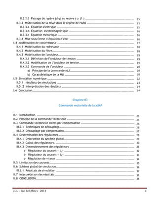II.3.2.3 Passage du repère (d q) au repère (   ) …………………………………………………………….………..……. 15
    II.3.3 Modélisation de la MSAP dans le repère de PARK ………………………………………………………………………… 15
        II.3.3.a Équation électrique ………………………………………………………………………………………………………………………. 15
        II.3.3.b Équation électromagnétique ……………………………………………………………………………………….……………. 16
        II.3.3.c Équation mécanique ……………………………………………………………………………………………………..……..………… 16
    II.3.4 Mise sous forme d’équation d’état ………………………………………………………………………………………….………… 16
II.4 Modélisation de convertisseur …………………………………………………………………………………….……………………….………… 17
    II.4.1 Modélisation du redresseur ………………………………………………………………………………………………………..…..……… 18
    II.4.2 Modélisation du filtre………………………………………………………………………………….………………………………..…..……… 18
    II.4.3 Modélisation de l'onduleur………………………………………………………………………………………………………………..……… 19
        II.4.3.1 Définition de l’onduleur de tension …………………………………………………………………………………….…… 19
        II.4.3.2 Modélisation de l’onduleur de tension……………………………………………………………………………..……… 19
        II.4.3.3 Commande de l’onduleur ………………………………………………………………………………………………..……….…… 20
               a) Principe de la commande MLI………………………………………………………………………………………...….……… 20
               b) Caractéristique de la MLI ………………………………………………………………………………………………...………… 20
II.5 Simulation numérique ………………………………………………………………………………………………………………………....…….………22
    II.5.1 résultats de simulations ……………………………………………………………………………………………………….……………….. 23
    II.5 .2 Interprétation des résultats ……………………………………………………………………………………………………..…………… 24
II.6 Conclusion……………………………………………………………………………………………………………….………………………..………..……………24


                                            Chapitre 03
                                  Commande vectorielle de la MSAP


III.1 Introduction. …………………………………………………………………………………………………………………………………………….….……… 25
III.2 Principe de la commande vectorielle .………………………………………………………………………………………….…….………25
III.3 Commande vectorielle direct par compensation ……………………………………………………………………….…….…… 26
    III.3.1 Techniques de découplage………………………………………………………………………………………………………….….……… 26
    III.3.2 Découplage par compensation.………………………………………………………………………………………………….…….……27
III.4 Détermination des régulateurs ………………………………………………………………………………………………………….…….…… 29
    III.4.1 Description du système global.…………………………………………………………………………………………….……….………29
    III.4.2 Calcul des régulateurs. ……………………………………………………………………………………………………………….….……… 30
    III.4.3 Dimensionnement des régulateurs …………………………………………………………………………………………..….………  31
           a- Régulateur du courant « Iq » ………………………………………………………………………………………………….….……… 32
           b- Régulateur du courant « Id » ……………………………………………………………………………………………….….………… 33
           c- Régulation de vitesse ………………………………………………………………………………………………………….….…………… 34
III.5 Limitation des courants……………………………………………………………………………………………………………………….……….……35
III.6 Schéma global de simulation……………………………………………………………………………………………………………….………… 36
    III.6.1 Résultats de simulation …………………………………………………………………………………………………………….…………… 37
III.7 Interprétation des résultats ……………………………………………………………………………………………………………….…………. 37
III.8 CONCLUSION……………………………………………………………………………………………………………………………………………….………… 38



UDL – Sidi bel Abbés - 2011                                                                      ii
 