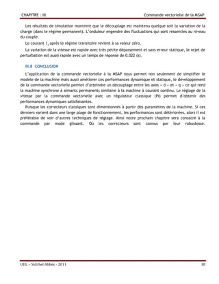 CHAPITRE : III                                                           Commande vectorielle de la MSAP

   Les résultats de simulation montrent que le découplage est maintenu quelque soit la variation de la
charge (dans le régime permanent). L’onduleur engendre des fluctuations qui sont ressenties au niveau
du couple.
  Le courant I d après le régime transitoire revient à sa valeur zéro.
  La variation de la vitesse est rapide avec très petite dépassement et sans erreur statique, le rejet de
perturbation est aussi rapide avec un temps de réponse de 0.022 (s).

  III.8 CONCLUSION
   L’application de la commande vectorielle à la MSAP nous permet non seulement de simplifier le
modèle de la machine mais aussi améliorer ces performances dynamique et statique, le développement
de la commande vectorielle permet d’atteindre un découplage entre les axes « d » et « q » ce qui rend
la machine synchrone à aimants permanents similaire à la machine à courant continu. Le réglage de la
vitesse par la commande vectorielle avec un régulateur classique (PI) permet d’obtenir des
performances dynamiques satisfaisantes.
   Puisque les correcteurs classiques sont dimensionnés à partir des paramètres de la machine. Si ces
derniers varient dans une large plage de fonctionnement, les performances sont détériorées, alors il est
préférable de voir d’autres techniques de réglage. Ainsi notre prochain chapitre sera consacré à la
commande par mode glissant. Où les correcteurs sont connus par leur robustesse.




UDL – Sidi bel Abbés - 2011                                                                           38
 