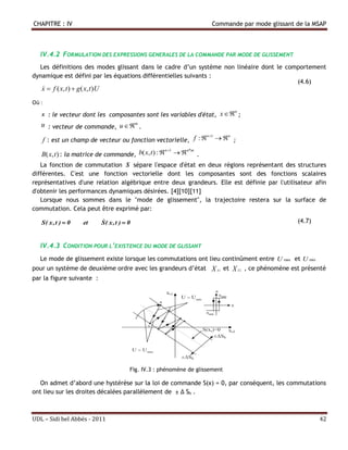 CHAPITRE : IV                                                                Commande par mode glissant de la MSAP



   IV.4.2 FORMULATION DES EXPRESSIONS GENERALES DE LA COMMANDE PAR MODE DE GLISSEMENT
  Les définitions des modes glissant dans le cadre d’un système non linéaire dont le comportement
dynamique est défini par les équations différentielles suivants :
                                                                                        (4.6)
   x  f ( x, t )  g ( x, t )U
   

Où :
   x : le vecteur dont les composantes sont les variables d'état,               x  n ;
   u : vecteur de commande, u  m .
                                                                 n 1
       f : est un champ de vecteur ou fonction vectorielle, f :    ;
                                                                      n


                                                    n 1
   B( x, t ) : la matrice de commande, b( x, t ) :    .
                                                         n*m


   La fonction de commutation S sépare l'espace d'état en deux régions représentant des structures
différentes. C'est une fonction vectorielle dont les composantes sont des fonctions scalaires
représentatives d'une relation algébrique entre deux grandeurs. Elle est définie par l'utilisateur afin
d'obtenir les performances dynamiques désirées. [4][10][11]
   Lorsque nous sommes dans le "mode de glissement", la trajectoire restera sur la surface de
commutation. Cela peut être exprimé par:

   S( x , t )  0      et         
                                  S( x , t )  0                                                        (4.7)



   IV.4.3 CONDITION POUR L’EXISTENCE DU MODE DE GLISSANT
   Le mode de glissement existe lorsque les commutations ont lieu continûment entre U max et U min
pour un système de deuxième ordre avec les grandeurs d’état X S1 et X S 2 , ce phénomène est présenté
par la figure suivante :




                                               Fig. IV.3 : phénomène de glissement

   On admet d’abord une hystérèse sur la loi de commande S(x) = 0, par conséquent, les commutations
ont lieu sur les droites décalées parallèlement de ± Δ Sh .



UDL – Sidi bel Abbés - 2011                                                                                     42
 