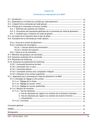Chapitre 04
                                 Commande par mode glissant de la MSAP

IV.1 Introduction……………………………………………………………………………………………………………………………………………………………. 39
IV.2 Généralités sur la théorie du contrôle par mode glissement ………………………………………………………………. 39
IV.3 L’objectif de la commande par mode glissant……………………………………………………………………….………………….40
IV.4 Principe de la commande à structure variable ……………………………………………………………………….………………. 40
   IV.4 .1 Définition des systèmes non linéaires ……………………………………………………………………………………………….
                                                                                            40
   IV.4 .2 Formulation des expressions générales de la commande par mode de glissement …………
                                                                                            42
   IV.4 .3 Condition pour l’existence du mode de glissant ……………………………………………………………………………. 42
IV.5 Les modes de la trajectoire dans le plan de phase ………………………………………………………………………………. 43
IV.6 Conception de la commande par mode glissant………………………………………………………………………………………. 43

   IV.6.a Choix de la surface de glissement……………………………………………………………………………………………………….. 44
   IV.6.b Conditions de convergence…………………………………………………………………………………………………………………….. 45
         IV.6.b.1 Fonction directe de commutation………………………………………………………………………………………… 45
         IV.6.b.2 Fonction de Lyapunov……………………………………………………………………………………………………………….. 46
   IV.6.c Calcul la loi de commande…………………………………………………………………………………………………………………. 46
IV.7 Définition des grandeurs de commande……………………………………………………………………………………………………… 47
IV.8 Expression analytique de la commande………………………………………………………………………………………………………..48
IV.9 Phénomène de chattering ………………………………………………………………………………………………………………………….……. 49
IV.10 Elimination du phénomène de chattering ……………………………………………………………………………………………. 50
   IV.10.1 Commande discontinue de base ……………………………………………………………………………………………………….. 50
   IV.10.2 Commande avec un seuil………………………………………………………………………………………………………………………. 51
   IV.10.3 Commande adoucie ……………………………………………………………………………………………………………………………….. 52
   IV.10.4 Commande continue avec composante intégrale ………………………………………………………………………..53
   IV.10.5 Utilisation d’une surface augmentée ……………………………………………………………………………………………… 54
IV.11 Application de la commande par mode de glissement à la MSAP ………………………………………………….. 54
   IV.11.a Stratégie de réglage à trois surfaces ……………………………………………………………………………………….……… 54
      IV.11.a.1 Réglage de la vitesse .……………………………………………………………………………………………..………….……….55
      IV.11.a.2 Réglage du courant direct ………………………………………………………………………………………………..……….56
      IV.11.a.3 Réglage du courant quadratique ……………………………………………………………………………………………… 57
   IV.11.b Résultat de simulation ………………………………………………………………………………………………………………………… 58
      IV.11.b.1 Test de robustesse ……………………………………………………………………………………………………………….…….. 59
               a- Test de robustesse par rapport à la variation de la résistance statorique ….………… 60
               b- Test de robustesse par rapport à la variation de moment d’inertie J……………………….60
               c- Interprétation ……………………………………………………………………………………………………………………………...61
      IV.11.b.2 Conclusion ……………………………………………………………………………………………………………………………………...61

Conclusion générale …………………………………………………………………………………………………………………………………………….…….. 62
ANNEXE …………………………………………………………………………………………………………………………………………………………………………..… 63
Bibliographie …………………………………………………………………………………………………………………………………………………………………… 64

UDL – Sidi bel Abbés - 2011                                                                             iii
 