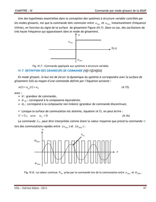 CHAPITRE : IV                                                            Commande par mode glissant de la MSAP

   Une des hypothèses essentielles dans la conception des systèmes à structure variable contrôlés par
les modes glissants, est que la commande doit commuter entre u Max et u Min instantanément (fréquence
infinie), en fonction du signe de la surface de glissement Figure (IV.7) .Dans ce cas, des oscillations de
très haute fréquence qui apparaissent dans le mode de glissement.
                                                    u

                                                   u Max

                                                                                       S (x)


                                                           u Min

                 Fig. IV.7 : Commande appliquée aux systèmes à structure variable.
   IV.7 DEFINITION DES GRANDEURS DE COMMANDE [4][11][24][26]

   En mode glissant, le but est de forcer la dynamique du système à correspondre avec la surface de
glissement S(X) au moyen d’une commande définie par l’équation suivante :

   u(t )  ueq (t )  uN                                                                       (4.15)

avec :
    U : grandeur de commande,
    U eq : correspond à la composante équivalente.
    Un : correspond à la composante non linéaire (grandeur de commande discontinue).

    Lorsque la surface de commutation est atteinte, équation (4.7), on peut écrire :
   U  Ueq avec            u N  0.                                                             (4.16)
   La commande Ueq peut être interprétée comme étant la valeur moyenne que prend la commande U
lors des commutations rapides entre ( u Max ) et ( u Min ) :
                    u
                                                              u eq
                   uMax

                                                                                           t
                                                                                           t

                   u Min

        Fig. IV.8 : La valeur continue   u eq   prise par la commande lors de la commutation entre   u Max et   u Min .



UDL – Sidi bel Abbés - 2011                                                                                               47
 