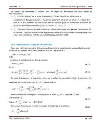 CHAPITRE : IV                                                          Commande par mode glissant de la MSAP

   Le vecteur de commande U permet donc de régler les dynamiques des deux modes de
fonctionnement :
    U eq : Permet d'influer sur le mode de glissement. Elle est calculée en sachant que le
                                                                              
        comportement du système durant le modèle de glissement est décrit par S ( x )  0 .c’est-a-dire
        dans le cas d’un système sans incertitudes. elle est obtenue grâce aux conditions d’invariance de
        la surface donnée par l’équation (4.7) : S ( x, t )  0 et   
                                                                     S ( x, t )  0
       u   N
                : Permet d'influer sur le mode d'approche, elle est déterminée pour garantir l’attractivité de
        la variable à contrôler vers la surface de glissement et satisfaire la condition de convergence, elle
        assure l’insensibilité du système aux variations des paramètres [3][4].




   IV.8 EXPRESSION ANALYTIQUE DE LA COMMANDE
   Nous nous intéressons au calcul de la commande équivalente et par la suite au calcul la commande
attractive du système défini dans l’espace d’état par l’équation (4.8) :
   
   x(t )  f ( x, t )  g ( x, t )u(t )
(4.8)
 Le vecteur        u   est composé par deux grandeurs :
   u(t )  ueq (t )  uN                                                                               (4.15)
On a :

                dS S x S  S                               S
   
   S ( x, t )     .  . x  .  f ( x, t )  g ( x, t )ueq  . g ( x, t )un                       (4.17)
                dt x t x   x                               x

   En mode de glissement, la trajectoire restera sur la surface de commutation S ( x )  0 , autrement dit,
                              
sa dérivée sera nulle S ( x )  0 et u N  0 , l’équation (4.16).

                                              1
                 S             S                                                                 (4.18)
   ueq (t )       f ( x, t )   g ( x, t ) , u N  0
                 x             x          
   Durant le mode de convergence, en remplaçant le terme u eq par sa valeur (4.18) dans
l’équation(4.17).
                                                                                                       (4.19)
             S
                d’ou : ueq  Lf  Lg
                                         1
Posons : L 
             x
   Donc, nous obtenons une nouvelle expression de la dérivée de la surface :
                                                                                                       (4.20)
            S
   S ( x )  g ( x, t )uN 
   
            x

UDL – Sidi bel Abbés - 2011                                                                            (4.21)48
 