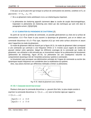 CHAPITRE : IV                                                         Commande par mode glissant de la MSAP

   C’est pour ça qu’on peut dire que lorsque la surface de commutation est atteinte, condition (4.7), on
peut écrire :    u  ueq , u N  0 .
    On a un glissement moins satisfaisant si on a un chattering plus important.

    le phénomène de chattering apparaît clairement dans la courbe de couple électromagnétique,
     Cependant le phénomène de chattering sera réduit par des techniques qui sont cité dans le
     paragraphe suivant. [3][5][27][28]


      IV.10 ELIMINATION DU PHENOMENE DE CHATTERING [7]
   Du point de vue de la synthèse de commande, on procède généralement au choix de la surface de
commutation s( x)  0 en fixant le plus souvent la dynamique de glissement, puis on en déduit une
commande discontinue u( x, t )  0 du type, équation (4.2) qui rend cette surface attractive et assure
ainsi l’apparition du mode de glissement.
    Ce mode de glissement idéal est illustré par la figure (IV.2). Un mode de glissement idéal correspond
à une commande qui commute à une fréquence infinie or il n’existe aucun organe de commande
pouvant réaliser cette opération. Malgré les différents avantages de la commande par modes de
glissement, son utilisation a été entravée par un inconvénient majeur lié au phénomène de broutement
(phénomène de chattering), figure (IV.10). Ce phénomène est une conséquence naturelle du
comportement dynamique réel de l’ensemble actionneur système à commander.
    Le broutement peut provoquer une détérioration anticipée de l’organe de commande ou exciter des
dynamiques hautes fréquences non considérées dans la modélisation du système.
    Ainsi, nous allons chercher par différentes méthodes à limiter ce phénomène.




                                  Fig. IV.10 : Mode de glissement avec chattering.

   IV.10.1 COMMANDE DISCONTINUE DE BASE
   Plusieurs choix pour la commande discontinue un peuvent être faits. Le plus simple consiste à
exprimer la commande discontinue        un  [u1, u2.......un] avec la fonction signe par rapport a
s  [s1, s2.......sm]

   Sign ( S )  1 si S  0
                                                                                                     (4.24)
   Sign ( S )  1 si S  0



UDL – Sidi bel Abbés - 2011                                                                                    50
 