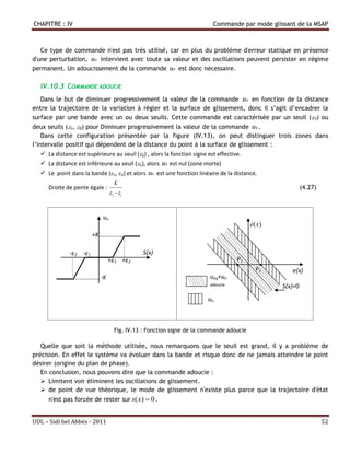 CHAPITRE : IV                                                            Commande par mode glissant de la MSAP



   Ce type de commande n'est pas très utilisé, car en plus du problème d'erreur statique en présence
d'une perturbation, un intervient avec toute sa valeur et des oscillations peuvent persister en régime
permanent. Un adoucissement de la commande un est donc nécessaire.

  IV.10.3 COMMANDE ADOUCIE
   Dans le but de diminuer progressivement la valeur de la commande un en fonction de la distance
entre la trajectoire de la variation à régler et la surface de glissement, donc il s’agit d’encadrer la
surface par une bande avec un ou deux seuils. Cette commande est caractérisée par un seuil ( 1) ou
deux seuils (1, 2) pour Diminuer progressivement la valeur de la commande un .
    Dans cette configuration présentée par la figure (IV.13), on peut distinguer trois zones dans
l’intervalle positif qui dépendent de la distance du point à la surface de glissement :
   La distance est supérieure au seuil (2) , alors la fonction signe est effective.
   La distance est inférieure au seuil (1), alors un est nul (zone morte)
   Le point dans la bande (1, 2) et alors un est une fonction linéaire de la distance.
                                    K
     Droite de pente égale :                                                                            (4.27)
                                 2  1


                           un
                                                                                        
                                                                                        e(x)
                        +K …………….

              -ε2 -ε1                        S(x)
                               +ε1 +ε2                                             P1
                                                                                         P2       e(x)
                ………….… -K                                               ueq+un
                                                                        adoucie                S(x)=0
                                                                       un



                                   Fig. IV.13 : Fonction signe de la commande adoucie

   Quelle que soit la méthode utilisée, nous remarquons que le seuil est grand, il y a problème de
précision. En effet le système va évoluer dans la bande et risque donc de ne jamais atteindre le point
désirer (origine du plan de phase).
   En conclusion, nous pouvons dire que la commande adoucie :
    Limitent voir éliminent les oscillations de glissement.
    de point de vue théorique, le mode de glissement n'existe plus parce que la trajectoire d'état
     n'est pas forcée de rester sur s( x )  0 .


UDL – Sidi bel Abbés - 2011                                                                                      52
 