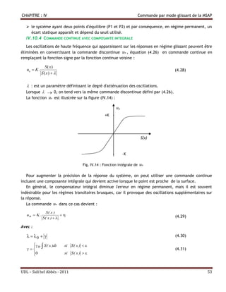 CHAPITRE : IV                                                              Commande par mode glissant de la MSAP

   le système ayant deux points d'équilibre (P1 et P2) et par conséquence, en régime permanent, un
    écart statique apparaît et dépend du seuil utilisé.
  IV.10.4 COMMANDE CONTINUE AVEC COMPOSANTE INTEGRALE
   Les oscillations de haute fréquence qui apparaissent sur les réponses en régime glissant peuvent être
éliminées en convertissant la commande discontinue un , équation (4.26) en commande continue en
remplaçant la fonction signe par la fonction continue voisine :

                 S ( x)
   un  K .                                                                                  (4.28)
              S ( x)  

   : est un paramètre définissant le degré d'atténuation des oscillations.
  Lorsque   0, on tend vers la même commande discontinue défini par (4.26).
  La fonction un est illustrée sur la figure (IV.14) :

                                                            un
                                                   +K -




                                                                            S(x)


                                                        -        -K

                                      Fig. IV.14 : Fonction intégrale de   un

   Pour augmenter la précision de la réponse du système, on peut utiliser une commande continue
incluant une composante intégrale qui devient active lorsque le point est proche de la surface.
   En général, le compensateur intégral diminue l'erreur en régime permanent, mais il est souvent
indésirable pour les régimes transitoires brusques, car il provoque des oscillations supplémentaires sur
la réponse.
   La commande un dans ce cas devient :

                S( x )
   un  K .                                                                                (4.29)
              S( x )  

Avec :

     0                                                                                  (4.30)

      0 . S ( x )dt
    
                          si S ( x )  
                                                                                             (4.31)
     0
                          si S ( x )  



UDL – Sidi bel Abbés - 2011                                                                                  53
 