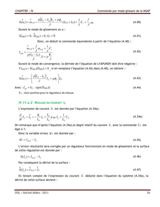 CHAPITRE : IV                                                                             Commande par mode glissant de la MSAP

                                 pLd  Lq I d  p f                     1     f
    S (r )   rref                                      ( Iqeq  Iqn)      Cr   r                            (4.40)
                                            J                                J     J
   Durant le mode de glissement on a :
                          
    S ( r )  0 , S ( r )  0 , Iqn  0                                                                          (4.41)
                               Donc, on déduit la commande équivalente à partir de l’équation (4.40) :
                  
                       f                  1
                  rref rref             Cr
    I qeq             J                  J                                                                        (4.42)
                p( Ld  Lq )               
                             . Id        p f
                     J                      J
   Durant le mode de convergence, la dérivée de l’équation de LYAPUNOV doit être négative :
                     
   V ( r )  S ( r )S ( r )  0 , si en remplace l’équation (4.42) dans (4.40), on obtient :

                pLd  Lq             
    S (r )                I d  p f  Iqn                                                                     (4.43)
                     J                  
Avec : I qn  kr  sign( S ( r ))                                                                                (4.44)
    k r : Gain positive pour le régulateur de vitesse.


   IV.11.a.2 REGLAGE DU COURANT Id
   L’expression de courant Id est donnée par l’équation (4.34a):

    d              R       L            1
       I d  I d   s I d  q p r I q  U d                                                                      (4.34a)
    dt              Ld      Ld           Ld
On remarque que d’après l’équation (4.34a),le degré relatif du courant Id avec la commande Ud est
égal à 1:
  Donc la variable erreur ed est donnée par :

    e    d     I dref  I d                                                                                       (4.45)

   L’erreur résultante sera corrigée par un régulateur fonctionnant en mode de glissement et la surface
de cette régulation est donnée par :

        S ( I d )  I dref  I d                                                                                   (4.46)

   Par conséquent la dérivé de la surface :
                             
    S ( I d )  I dref  I d                                                                                       (4.47)

  En tenant compte de l’expression du courant Id déduite dans l’équation du système (4.34a), la
dérivé de cette surface devient :



UDL – Sidi bel Abbés - 2011                                                                                                  56
 