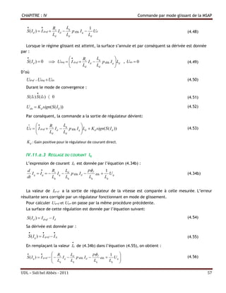 CHAPITRE : IV                                                               Commande par mode glissant de la MSAP

                        Rs      L             1
   S ( I d )  I dref       I d  q p  r I q  Ud                                                 (4.48)
                          Ld      Ld            Ld

   Lorsque le régime glissant est atteint, la surface s’annule et par conséquent sa dérivée est donnée
par :
                                       R       L            
   S( Id )  0          Udeq   I dref  s I d  q p  r I q  Ld , Udn  0
                                                                                                  (4.49)
                                         Ld      Ld           
D’où
   Udref  Udeq  Udn                                                                               (4.50)
  Durant le mode de convergence :
           
   S ( Id ) S ( Id )  0                                                                            (4.51)

   U dn  Kd sign( S ( I d ))                                                                       (4.52)

  Par conséquent, la commande a la sortie de régulateur dévient:

               R       L            
   Ud   I dref  s I d  q p  r I q  Ld  Kd sign( S ( I d ))
                                                                                                  (4.53)
                 Ld      Ld           

   K d : Gain positive pour le régulateur de courant direct.

  IV.11.a.3 REGLAGE DU COURANT Iq
  L’expression de courant Iq est donnée par l’équation (4.34b) :
   d            R      L            p f     1
      Iq  Iq   s Iq  d p r Id       r  Uq                                                   (4.34b)
   dt            Lq     Lq            Lq      Lq


   La valeur de Iqref a la sortie de régulateur de la vitesse est comparée à celle mesurée. L’erreur
résultante sera corrigée par un régulateur fonctionnant en mode de glissement.
   Pour calculer Uqref et Uqn on passe par la même procédure précédente.
  La surface de cette régulation est donnée par l’équation suivant:

   S ( I d )  I dref  I d                                                                         (4.54)

  Sa dérivée est donnée par :
                        
    S ( I q )  I qref  I q                                                                        (4.55)
                                     
  En remplaçant la valeur Iq de (4.34b) dans l’équation (4.55), on obtient :
                       R        L              p f     1   
   S ( I q )  I qref    s I q  d p  r I d       r  Uq                                     (4.56)
                         L        Lq              Lq      Lq  
                           q                                  

UDL – Sidi bel Abbés - 2011                                                                                   57
 