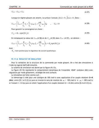 CHAPITRE : IV                                                                     Commande par mode glissant de la MSAP

   Uqref  Uqeq  Uqn                                                                                          (4.57)

                                                                                         
   Lorsque le régime glissant est atteint, la surface s’annule: S ( Iq)  0 , S ( Iq )  0 , Donc :

                  R       L              p f 
   Uqeq   I qref  s I q  d p  r I d       r  Lq         ,    Uqn  0                                   (4.58)
                   Lq      Lq              Lq     
                                                  
   Pour garantir la convergence on choisi :

   U qn  Kq  sign( S ( I q ))                                                                                (4.59)

   En remplaçant la valeur de Uqeq (4.58) et de U qn (4.59) dans Uqref (4.57), on obtient :

                   R       L              p f 
   Uqref   I qref  s I q  d p  r I d       r  Lq  K q sign( S ( I q ))                                (4.60)
                    Lq      Lq              Lq     
                                                   
Avec
   K q : Gain positive pour le régulateur de courant quadratique.



   IV.11.b RESULTAT DE SIMULATION
   Pour la validation de la structure de la commande par mode glissant. On a fait des simulations à
l’aide du logiciel MATLAB/simulink.
   Le schéma de simulation est donné par la figure (IV.15).
   La figure (IV.16) représente le comportement dynamique de l’ensemble MSAP –onduleur (MLI) avec
régulation par mode glissement, stratégie de trois surfaces.
   La simulation est faite comme suit :
   Le démarrage à vide pour une consigne de 100 (rad/s) avec application d’un couple résistant Cr=8
(Nm) entre [0.1 et 0.2] (s) puis on inverse le sens de rotation de                   r  100 (rad/s) à  r  -100 (rad/s)
à l’instant t = 0.3(s) puis on refait l’application d’un couple résistant Cr =-8 (Nm) entre [0.4 et 0.5] (s).




UDL – Sidi bel Abbés - 2011                                                                                             58
 