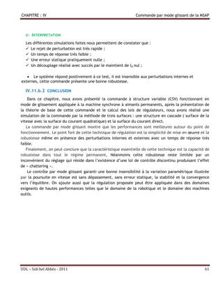 CHAPITRE : IV                                                  Commande par mode glissant de la MSAP



  c- INTERPRETATION
  Les différentes simulations faites nous permettent de constater que :
   Le rejet de perturbation est très rapide ;
   Un temps de réponse très faible ;
   Une erreur statique pratiquement nulle ;
   Un découplage réalisé avec succès par le maintient de Id nul ;

    Le système répond positivement à ce test, il est insensible aux perturbations internes et
externes, cette commande présente une bonne robustesse.

  IV.11.b.2 CONCLUSION
    Dans ce chapitre, nous avons présenté la commande à structure variable (CSV) fonctionnant en
mode de glissement appliquée à la machine synchrone à aimants permanents, après la présentation de
la théorie de base de cette commande et le calcul des lois de régulateurs, nous avons réalisé une
simulation de la commande par la méthode de trois surfaces : une structure en cascade ( surface de la
vitesse avec la surface du courant quadratique) et la surface du courant direct.
   La commande par mode glissant montre que les performances sont meilleures autour du point de
fonctionnement. Le point fort de cette technique de régulation est la simplicité de mise en œuvre et la
robustesse même en présence des perturbations internes et externes avec un temps de réponse très
faible.
   Finalement, on peut conclure que la caractéristique essentielle de cette technique est la capacité de
robustesse dans tout le régime permanent, Néanmoins cette robustesse reste limitée par un
inconvénient du réglage qui réside dans l’existence d’une loi de contrôle discontinu produisant l’effet
de « chattering ».
    Le contrôle par mode glissant garanti une bonne insensibilité à la variation paramétrique illustrée
par la poursuite en vitesse est sans dépassement, sans erreur statique, la stabilité et la convergence
vers l’équilibre. On ajoute aussi que la régulation proposée peut être appliquée dans des domaines
exigeants de hautes performances telles que le domaine de la robotique et le domaine des machines
outils.




UDL – Sidi bel Abbés - 2011                                                                          61
 