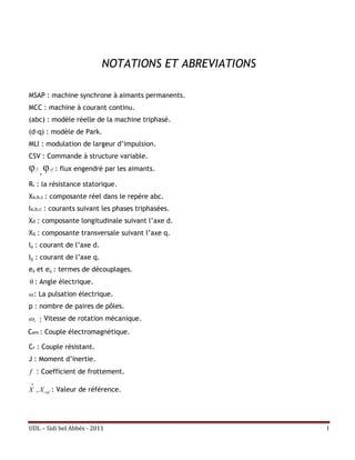 NOTATIONS ET ABREVIATIONS

MSAP : machine synchrone à aimants permanents.
MCC : machine à courant continu.
(abc) : modèle réelle de la machine triphasé.
(d-q) : modèle de Park.
MLI : modulation de largeur d’impulsion.
CSV : Commande à structure variable.
φ ,φ f   sf   : flux engendré par les aimants.

Rs : la résistance statorique.
Xa,b,c : composante réel dans le repère abc.
Ia,b,c : courants suivant les phases triphasées.
Xd : composante longitudinale suivant l’axe d.
Xq : composante transversale suivant l’axe q.
Id : courant de l’axe d.
Iq : courant de l’axe q.
ed et eq : termes de découplages.
θ : Angle électrique.
 : La pulsation électrique.
p : nombre de paires de pôles.
 r : Vitesse de rotation mécanique.
Cem : Couple électromagnétique.

Cr : Couple résistant.
J : Moment d’inertie.
f : Coefficient de frottement.
 
X , X ref : Valeur de référence.




UDL – Sidi bel Abbés - 2011                             I
 