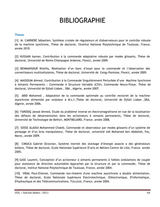 BIBLIOGRAPHIE
Thèses
[1] M. CARRIERE Sébastien, Synthèse croisée de régulateurs et d'observateurs pour le contrôle robuste
de la machine synchrone, Thèse de doctorat, l'Institut National Polytechnique de Toulouse, France,
année 2010.

[2] HUSSAIN Ayman, Contribution à la commande adaptative robuste par modes glissants, Thèse de
doctorat, Université de Reims Champagne Ardenne, FRANCE, année 2009.

[3] BENMANSOUR Khelifa, Réalisation d’un banc d’essai pour la commande et l’observation des
convertisseurs multicellulaires, Thèse de doctorat, Université de Cergy Pontoise, FRANCE, année 2009.

[4] MASSOUM Ahmed, Contribution à la Commande Singulièrement Perturbée d’une Machine Synchrone
à Aimants Permanents : Commande à Structure Variable (CSV); Commande Neuro-Floue. Thèse de
doctorat, Université de Djilali Liabes , SBA , Algerie, année 2007.

[5] ABID Mohamed , Adaptation de la commande optimisée au contrôle vectoriel de la machine
asynchrone alimentée par onduleur à M.L.I ,Thèse de doctorat, Université de Djilali Liabes ,SBA,
Algerie, année 2006.

[6] FAROOQ Jawad Ahmed, Etude du problème inverse en électromagnétisme en vue de la localisation
des défauts de désaimantation dans les actionneurs à aimants permanents, Thèse de doctorat,
Université de Technologie de Belfort, MONTBELIARD, France. année 2008.

[7] SOSSE ALAOUI Mohammed Chakib, Commande et observateur par modes glissants d’un système de
pompage et d’un bras manipulateur, Thèse de doctorat, université sidi Mohamed ben Abdellah, Fes,
Maroc, année 2009.

[8] CIMUCA Gabriel Octavian, Système inertiel des stockage d’énergie associe a des générateurs
éoliens, Thèse de doctorat, Ecole Nationale Supérieure D’arts et Métiers Centre de Lille, France. année
2005.

[9] GASC Laurent, Conception d’un actionneur à aimants permanents à faibles ondulations de couple
pour assistance de direction automobile Approches par la structure et par la commande, Thèse de
doctorat, Institut National Polytechnique de Toulouse, France, année 2004.
[10] VIDAL Paul-Etienne, Commande non-linéaire d'une machine asynchrone a double alimentation,
Thèse de doctorat, Ecole Nationale Supérieure Electrotechnique, D'électronique, D'informatique,
D'hydraulique et des Télécommunications, TOULOUSE, France, année 2004.


UDL – Sidi bel Abbés - 2011                                                                         64
 