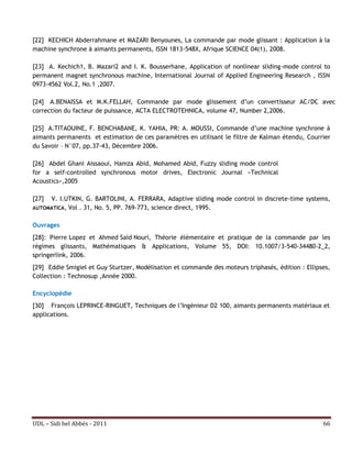 [22] KECHICH Abderrahmane et MAZARI Benyounes, La commande par mode glissant : Application à la
machine synchrone à aimants permanents, ISSN 1813-548X, Afrique SCIENCE 04(1), 2008.

[23] A. Kechich1, B. Mazari2 and I. K. Bousserhane, Application of nonlinear sliding-mode control to
permanent magnet synchronous machine, International Journal of Applied Engineering Research , ISSN
0973-4562 Vol.2, No.1 ,2007.

[24] A.BENAISSA et M.K.FELLAH, Commande par mode glissement d’un convertisseur AC/DC avec
correction du facteur de puissance, ACTA ELECTROTEHNICA, volume 47, Number 2,2006.

[25] A.TITAOUINE, F. BENCHABANE, K. YAHIA, PR: A. MOUSSI, Commande d’une machine synchrone à
aimants permanents et estimation de ces paramètres en utilisant le filtre de Kalman étendu, Courrier
du Savoir – N°07, pp.37-43, Décembre 2006.

[26] Abdel Ghani Aissaoui, Hamza Abid, Mohamed Abid, Fuzzy sliding mode control
for a self-controlled synchronous motor drives, Electronic Journal «Technical
Acoustics»,2005

[27] V. I.UTKIN, G. BARTOLINI, A. FERRARA, Adaptive sliding mode control in discrete-time systems,
AUTOMATICA, Vol . 31, No. 5, PP. 769-773, science direct, 1995.


Ouvrages
[28]: Pierre Lopez et Ahmed Saïd Nouri, Théorie élémentaire et pratique de la commande par les
régimes glissants, Mathématiques & Applications, Volume 55, DOI: 10.1007/3-540-34480-2_2,
springerlink, 2006.
[29] Eddie Smigiel et Guy Sturtzer, Modélisation et commande des moteurs triphasés, édition : Ellipses,
Collection : Technosup ,Année 2000.

Encyclopédie
[30] François LEPRINCE-RINGUET, Techniques de l’Ingénieur D2 100, aimants permanents matériaux et
applications.




UDL – Sidi bel Abbés - 2011                                                                         66
 