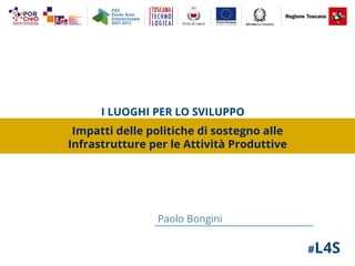 #L4S
Paolo Bongini
I LUOGHI PER LO SVILUPPO
Impatti delle politiche di sostegno alle
Infrastrutture per le Attività Produttive
 