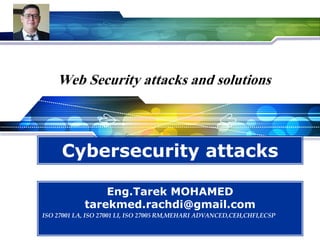 LOGO
Web Security attacks and solutions
Cybersecurity attacks
Eng.Tarek MOHAMED
tarekmed.rachdi@gmail.com
ISO 27001 LA, ISO 27001 LI, ISO 27005 RM,MEHARI ADVANCED,CEH,CHFI,ECSP
 