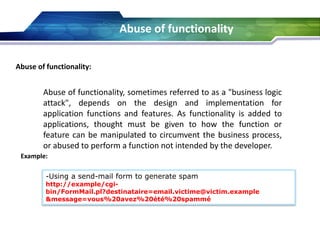 Abuse of functionality
Abuse of functionality:
Abuse of functionality, sometimes referred to as a "business logic
attack", depends on the design and implementation for
application functions and features. As functionality is added to
applications, thought must be given to how the function or
feature can be manipulated to circumvent the business process,
or abused to perform a function not intended by the developer.
Example:
-Using a send-mail form to generate spam
http://example/cgi-
bin/FormMail.pl?destinataire=email.victime@victim.example
&message=vous%20avez%20été%20spammé
 