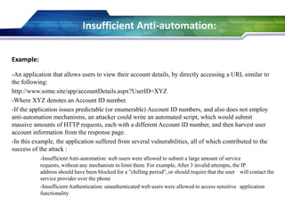 Example:
-An application that allows users to view their account details, by directly accessing a URL similar to
the following:
http://www.some.site/app/accountDetails.aspx?UserID=XYZ
-Where XYZ denotes an Account ID number.
-If the application issues predictable (or enumerable) Account ID numbers, and also does not employ
anti-automation mechanisms, an attacker could write an automated script, which would submit
massive amounts of HTTP requests, each with a different Account ID number, and then harvest user
account information from the response page.
-In this example, the application suffered from several vulnerabilities, all of which contributed to the
success of the attack :
-Insufficient Anti-automation: web users were allowed to submit a large amount of service
requests, without any mechanism to limit them. For example, After 3 invalid attempts, the IP
address should have been blocked for a "chilling period", or should require that the user will contact the
service provider over the phone
-Insufficient Authentication: unauthenticated web users were allowed to access sensitive application
functionality
Insufficient Anti-automation:
 