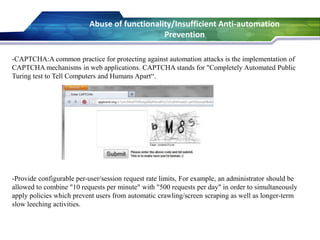 -CAPTCHA:A common practice for protecting against automation attacks is the implementation of
CAPTCHA mechanisms in web applications. CAPTCHA stands for "Completely Automated Public
Turing test to Tell Computers and Humans Apart“.
-Provide configurable per-user/session request rate limits, For example, an administrator should be
allowed to combine "10 requests per minute" with "500 requests per day" in order to simultaneously
apply policies which prevent users from automatic crawling/screen scraping as well as longer-term
slow leeching activities.
Abuse of functionality/Insufficient Anti-automation
Prevention
 