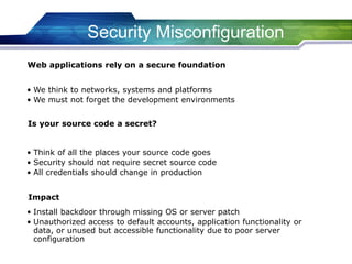 Security Misconfiguration
• We think to networks, systems and platforms
• We must not forget the development environments
Web applications rely on a secure foundation
• Think of all the places your source code goes
• Security should not require secret source code
• All credentials should change in production
Is your source code a secret?
• Install backdoor through missing OS or server patch
• Unauthorized access to default accounts, application functionality or
data, or unused but accessible functionality due to poor server
configuration
Impact
 