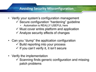 Avoiding Security Misconfiguration
• Verify your system’s configuration management
 Secure configuration “hardening” guideline
• Automation is REALLY USEFUL here
 Must cover entire platform and application
 Analyze security effects of changes
• Can you “dump” the application configuration
 Build reporting into your process
 If you can’t verify it, it isn’t secure
• Verify the implementation
 Scanning finds generic configuration and missing
patch problems
 