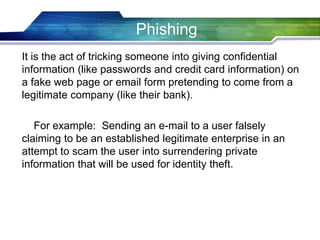 It is the act of tricking someone into giving confidential
information (like passwords and credit card information) on
a fake web page or email form pretending to come from a
legitimate company (like their bank).
For example: Sending an e-mail to a user falsely
claiming to be an established legitimate enterprise in an
attempt to scam the user into surrendering private
information that will be used for identity theft.
Phishing
 
