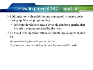  SQL injection vulnerabilities are commuted at source code
during application programming:
 software developers create dynamic database queries that
include the input provided by the user.
To avoid SQL injection attacks is simple. Developers should
be:
a) stopped writing dynamic queries, and / or,
b) prevent the entry provided by the user that contains SQL verbs
How to prevent SQL Injection
 