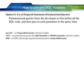 Option #1: Use of Prepared Statements (Parameterized Queries)
Parameterized queries force the developer to first define all the
SQL code, and then pass in each parameter to the query later.
Java EE – use PreparedStatement() with bind variables
.NET – use parameterized queries like SqlCommand() or OleDbCommand() with bind variables
PHP – use PDO with strongly typed parameterized queries (using bindParam())
How to prevent SQL Injection
 