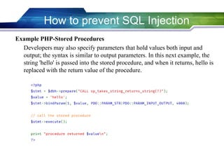 Example PHP-Stored Procedures
Developers may also specify parameters that hold values both input and
output; the syntax is similar to output parameters. In this next example, the
string 'hello' is passed into the stored procedure, and when it returns, hello is
replaced with the return value of the procedure.
How to prevent SQL Injection
 
