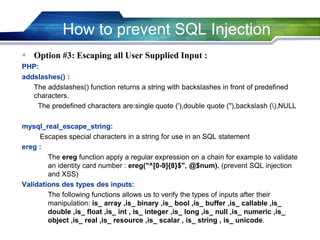  Option #3: Escaping all User Supplied Input :
PHP:
addslashes() :
The addslashes() function returns a string with backslashes in front of predefined
characters.
The predefined characters are:single quote ('),double quote ("),backslash (),NULL
mysql_real_escape_string:
Escapes special characters in a string for use in an SQL statement
ereg :
The ereg function apply a regular expression on a chain for example to validate
an identity card number : ereg("^[0-9]{8}$", @$num). (prevent SQL injection
and XSS)
Validations des types des inputs:
The following functions allows us to verify the types of inputs after their
manipulation: is_ array ,is_ binary ,is_ bool ,is_ buffer ,is_ callable ,is_
double ,is_ float ,is_ int , is_ integer ,is_ long ,is_ null ,is_ numeric ,is_
object ,is_ real ,is_ resource ,is_ scalar , is_ string , is_ unicode.
How to prevent SQL Injection
 