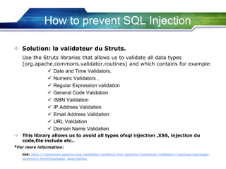 How to prevent SQL Injection
 Solution: la validateur du Struts.
Use the Struts libraries that allows us to validate all data types
(org.apache.commons.validator.routines) and which contains for example:
 Date and Time Validators,
 Numeric Validators ,
 Regular Expression validation
 General Code Validation
 ISBN Validation
 IP Address Validation
 Email Address Validation
 URL Validation
 Domain Name Validation
 This library allows us to avoid all types ofsql injection ,XSS, injection du
code,file include etc..
*For more information:
link: http://commons.apache.org/validator/apidocs/org/apache/commons/validator/routines/package-
summary.html#package_description
 
