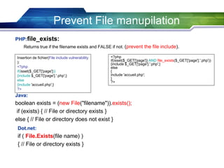 PHP:file_exists:
Returns true if the filename exists and FALSE if not. (prevent the file include).
Prevent File manupilation
Insertion de fichier(File include vulnerability
):
<?php
if(isset($_GET['page']))
{include $_GET['page'].'.php';}
else
{include 'accueil.php';}
?>
<?php
if(isset($_GET['page']) AND file_exists($_GET['page'].'.php'))
{include $_GET['page'].'.php';}
else
{
include 'accueil.php';
}
?>
Java:
boolean exists = (new File("filename")).exists();
if (exists) { // File or directory exists }
else { // File or directory does not exist }
Dot.net:
if ( File.Exists(file name) )
{ // File or directory exists }
 