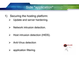 Side "application"
1) Securing the hosting platform:
 Update and server hardening.
 Network intrusion detection.
 Host intrusion detection (HIDS).
 Anti-Virus detection
 application filtering
 